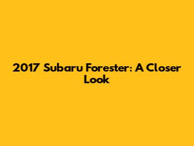 2017 Subaru Forester: A Closer Look