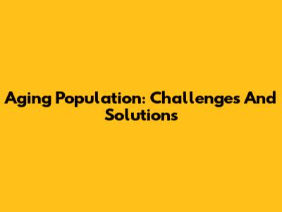 Aging Population: Challenges And Solutions