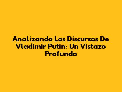 Analizando Los Discursos De Vladimir Putin: Un Vistazo Profundo