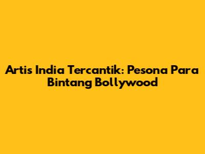 Artis India Tercantik: Pesona Para Bintang Bollywood
