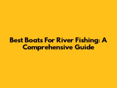 Best Boats For River Fishing: A Comprehensive Guide
