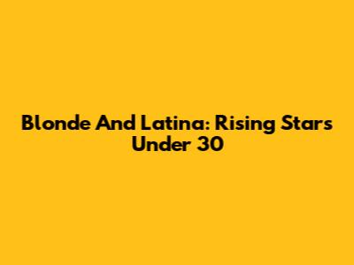 Blonde And Latina: Rising Stars Under 30