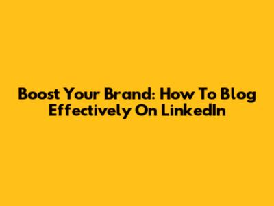 Boost Your Brand: How To Blog Effectively On LinkedIn