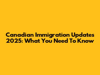 Canadian Immigration Updates 2025: What You Need To Know
