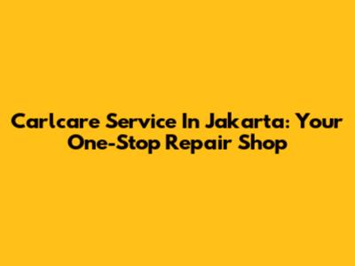 Carlcare Service In Jakarta: Your One-Stop Repair Shop