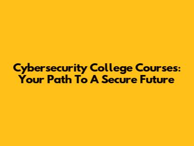 Cybersecurity College Courses: Your Path To A Secure Future