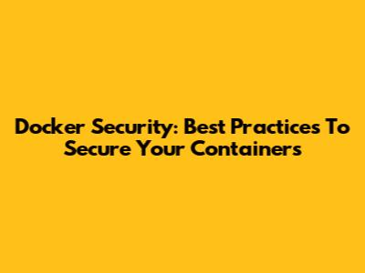 Docker Security: Best Practices To Secure Your Containers