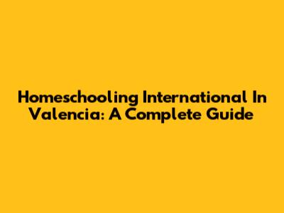 Homeschooling International In Valencia: A Complete Guide