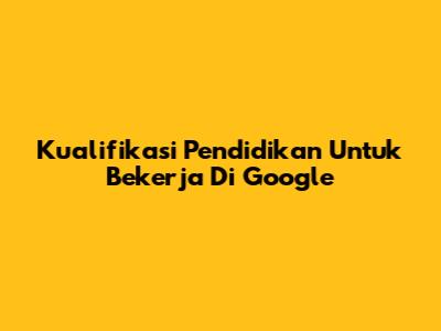 Kualifikasi Pendidikan Untuk Bekerja Di Google