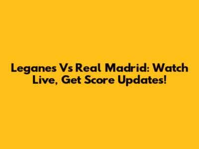 Leganes Vs Real Madrid: Watch Live, Get Score Updates!