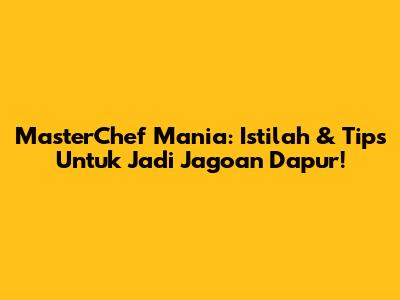 MasterChef Mania: Istilah & Tips Untuk Jadi Jagoan Dapur!
