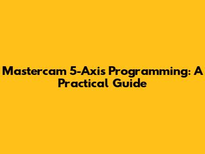 Mastercam 5-Axis Programming: A Practical Guide