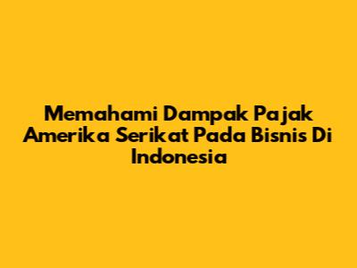 Memahami Dampak Pajak Amerika Serikat Pada Bisnis Di Indonesia