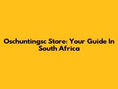 Oschuntingsc Store: Your Guide In South Africa