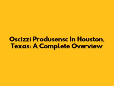 Oscizzi Produsensc In Houston, Texas: A Complete Overview