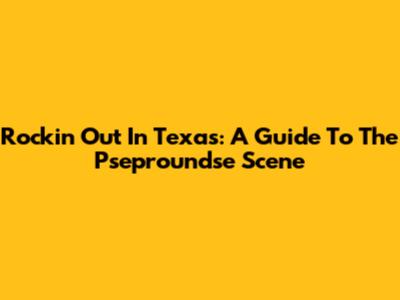 Rockin' Out In Texas: A Guide To The Pseproundse Scene