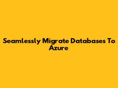 Seamlessly Migrate Databases To Azure