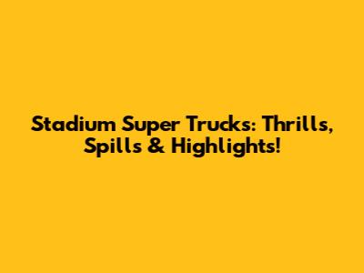Stadium Super Trucks: Thrills, Spills & Highlights!