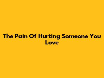 The Pain Of Hurting Someone You Love
