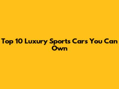 Top 10 Luxury Sports Cars You Can Own