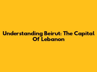 Understanding Beirut: The Capital Of Lebanon
