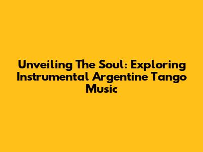Unveiling The Soul: Exploring Instrumental Argentine Tango Music