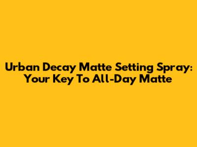 Urban Decay Matte Setting Spray: Your Key To All-Day Matte