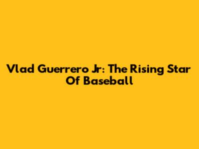 Vlad Guerrero Jr: The Rising Star Of Baseball